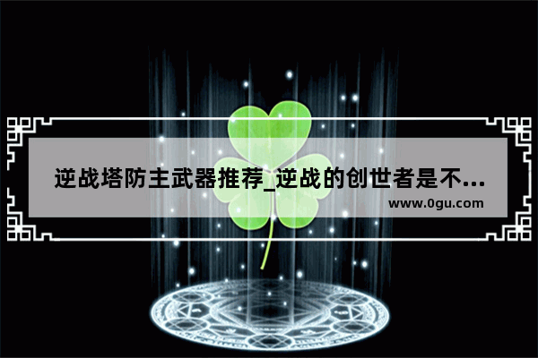 逆战塔防主武器推荐_逆战的创世者是不是一把主武器就可继承所有武器