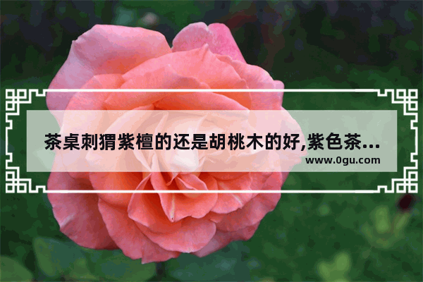 茶桌刺猬紫檀的还是胡桃木的好,紫色茶桌光遇