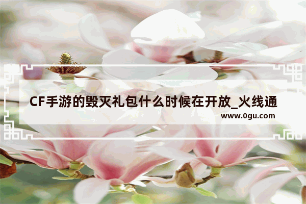 CF手游的毁灭礼包什么时候在开放_火线通行证有补偿么