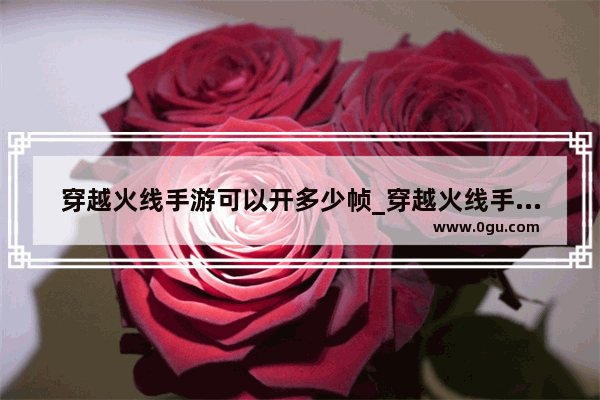 穿越火线手游可以开多少帧_穿越火线手游下载后内存多少
