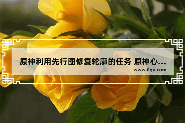 原神利用先行图修复轮廓的任务 原神心任务攻略