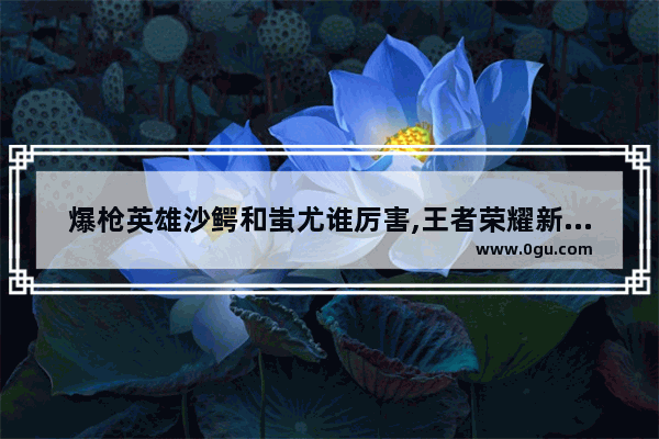 爆枪英雄沙鳄和蚩尤谁厉害,王者荣耀新英雄蚩尤