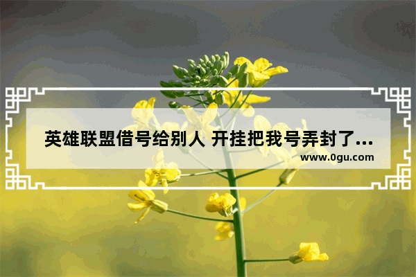 英雄联盟借号给别人 开挂把我号弄封了怎么办 穿越火线借英雄号