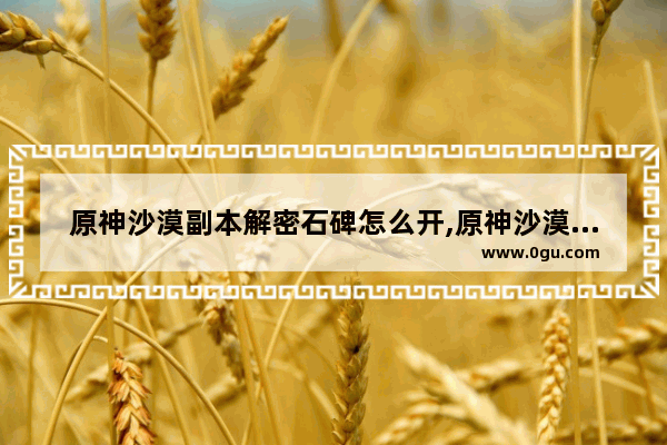 原神沙漠副本解密石碑怎么开,原神沙漠解锁攻略