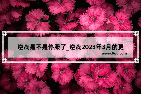 逆战是不是停服了_逆战2023年3月的更新时间