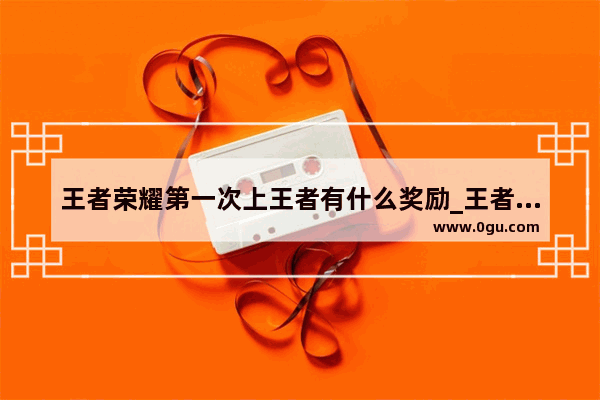 王者荣耀第一次上王者有什么奖励_王者荣耀第一是谁