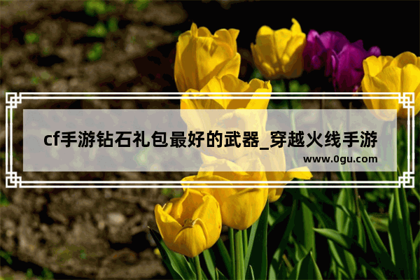 cf手游钻石礼包最好的武器_穿越火线手游钻石礼包早抽早爆率高吗