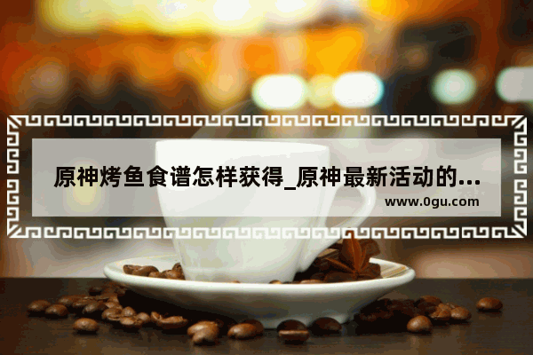 原神烤鱼食谱怎样获得_原神最新活动的食物怎么获得