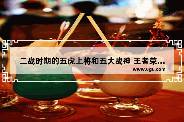 二战时期的五虎上将和五大战神 王者荣耀五大战神是谁