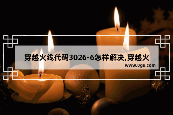 穿越火线代码3026-6怎样解决,穿越火线第六期