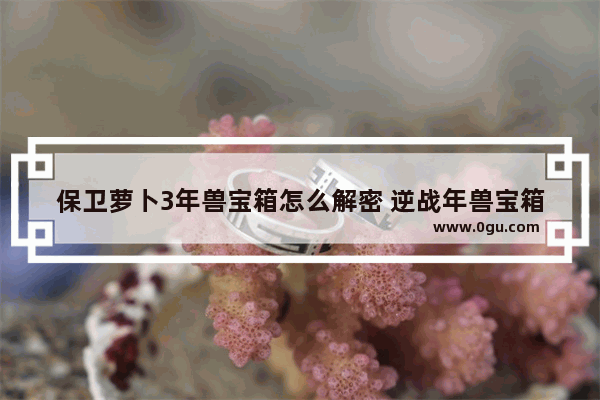 保卫萝卜3年兽宝箱怎么解密 逆战年兽宝箱