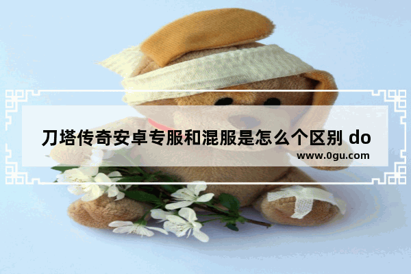 刀塔传奇安卓专服和混服是怎么个区别 dota2互通