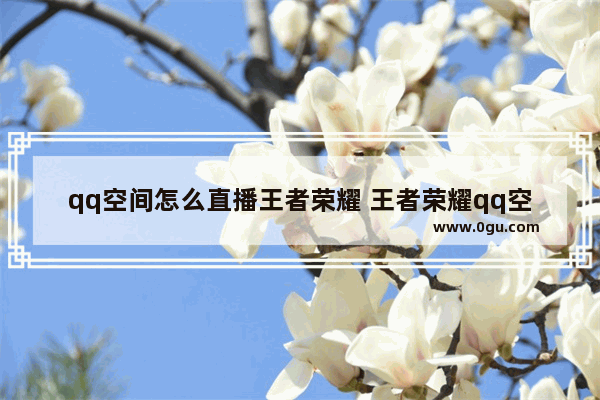 qq空间怎么直播王者荣耀 王者荣耀qq空间