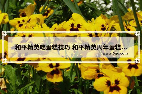 和平精英吃蛋糕技巧 和平精英周年蛋糕怎么打开