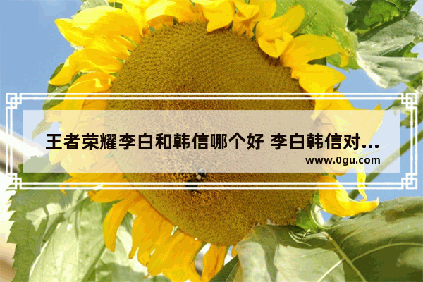 王者荣耀李白和韩信哪个好 李白韩信对比分析 王者荣耀韩信x李白