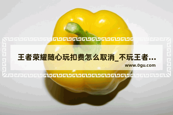 王者荣耀随心玩扣费怎么取消_不玩王者之后怎么取消王者服务费