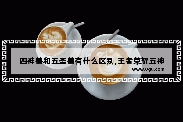 四神兽和五圣兽有什么区别,王者荣耀五神