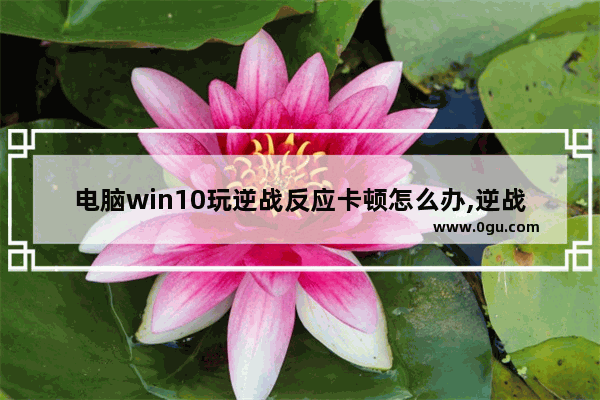 电脑win10玩逆战反应卡顿怎么办,逆战计算器谱子