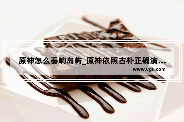 原神怎么奏响岛屿_原神依照古朴正确演奏任务怎么做