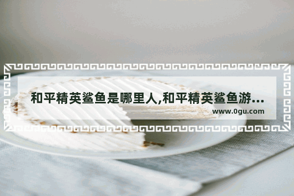 和平精英鲨鱼是哪里人,和平精英鲨鱼游戏主播