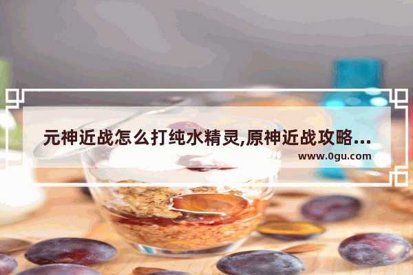 元神近战怎么打纯水精灵,原神近战攻略最新