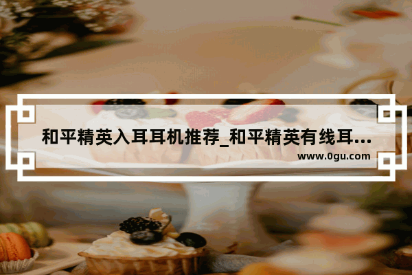 和平精英入耳耳机推荐_和平精英有线耳机怎么听声辨位
