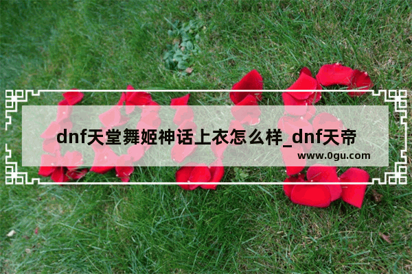 dnf天堂舞姬神话上衣怎么样_dnf天帝带天堂舞姬套怎么样