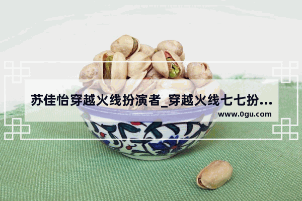 苏佳怡穿越火线扮演者_穿越火线七七扮演者是谁