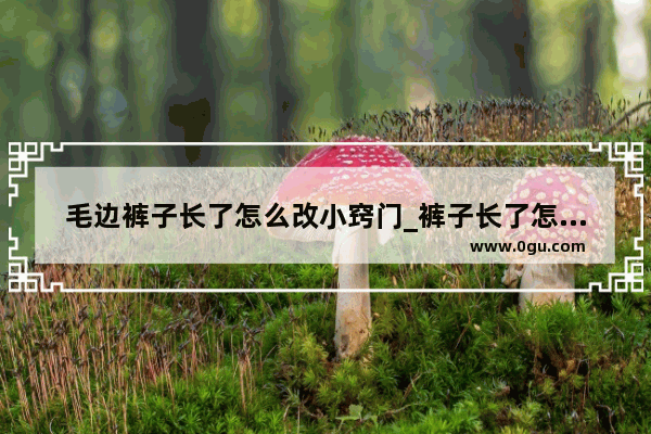 毛边裤子长了怎么改小窍门_裤子长了怎么裁剪带毛边