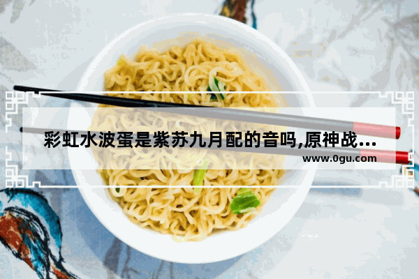 彩虹水波蛋是紫苏九月配的音吗,原神战姬攻略