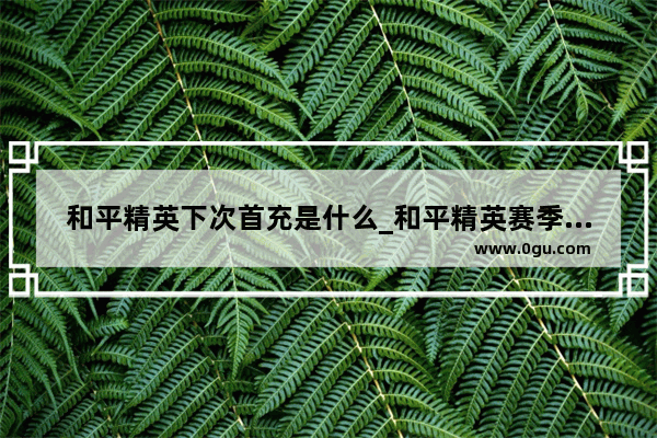 和平精英下次首充是什么_和平精英赛季首充哪里领