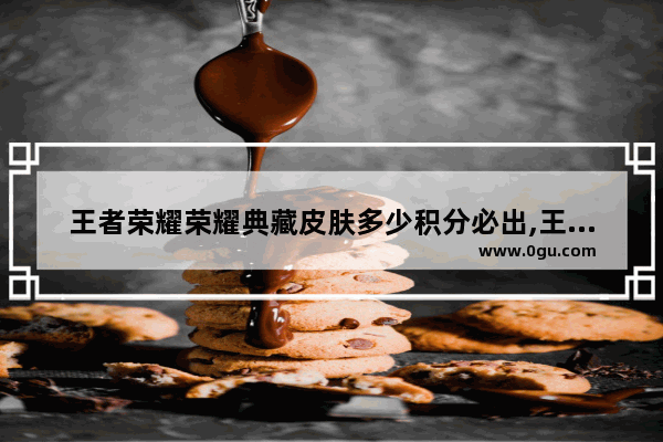 王者荣耀荣耀典藏皮肤多少积分必出,王者荣耀要出什么