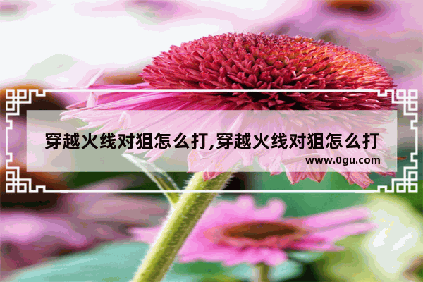 穿越火线对狙怎么打,穿越火线对狙怎么打