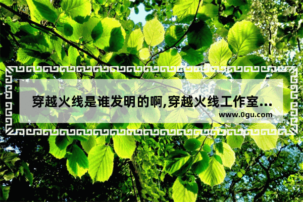 穿越火线是谁发明的啊,穿越火线工作室装修