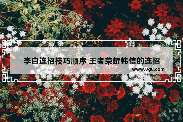 李白连招技巧顺序 王者荣耀韩信的连招