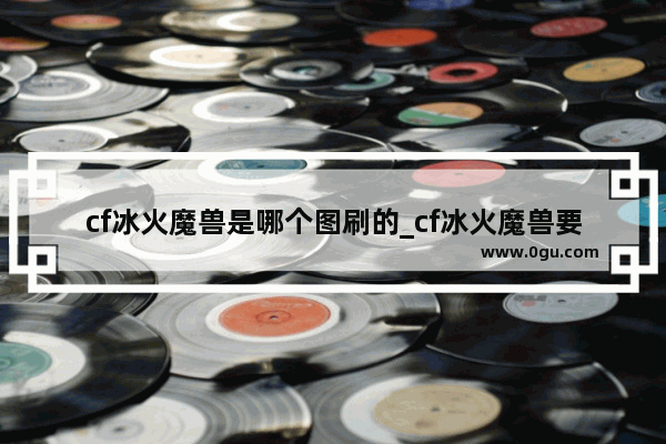 cf冰火魔兽是哪个图刷的_cf冰火魔兽要刷多久