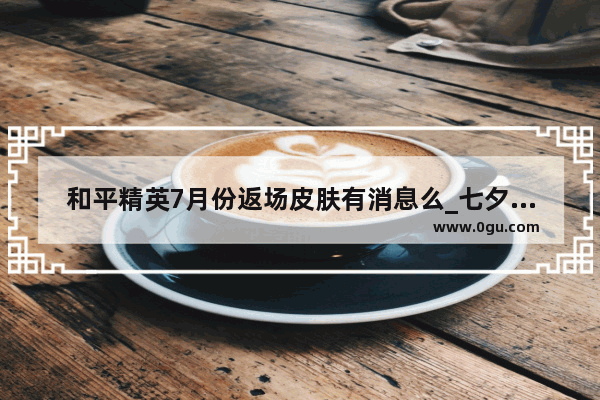 和平精英7月份返场皮肤有消息么_七夕和平精英会返场什么皮肤