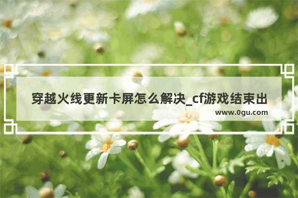 穿越火线更新卡屏怎么解决_cf游戏结束出来慢什么原因
