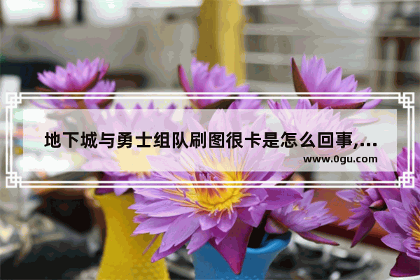 地下城与勇士组队刷图很卡是怎么回事,地下城与勇士五人组队卡