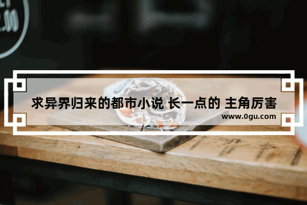 求异界归来的都市小说 长一点的 主角厉害点的,地下城与勇士异界回归攻略