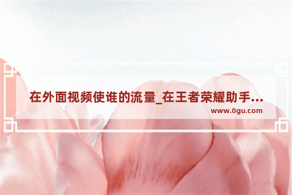 在外面视频使谁的流量_在王者荣耀助手里观看视频到底免不免流量