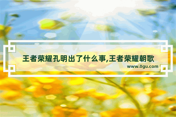 王者荣耀孔明出了什么事,王者荣耀朝歌