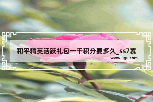 和平精英活跃礼包一千积分要多久_ss7赛季什么时候开始的