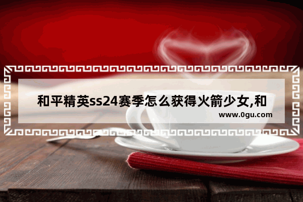 和平精英ss24赛季怎么获得火箭少女,和平精英怎么抽到火箭少女