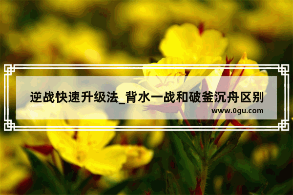 逆战快速升级法_背水一战和破釜沉舟区别