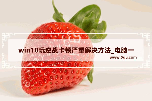 win10玩逆战卡顿严重解决方法_电脑一玩逆战就蓝屏 win10的系统