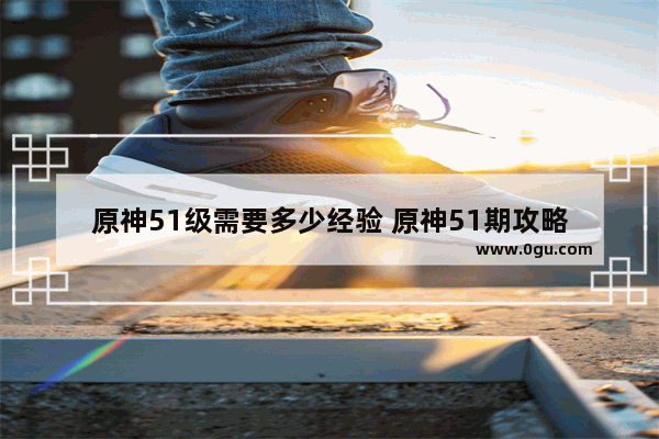 原神51级需要多少经验 原神51期攻略