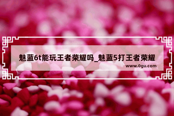 魅蓝6t能玩王者荣耀吗_魅蓝5打王者荣耀