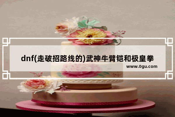 dnf(走破招路线的)武神牛臂铠和极皇拳套哪个好 地下城与勇士机械牛臂铠