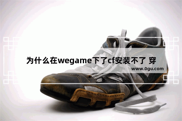 为什么在wegame下了cf安装不了 穿越火线不能安装